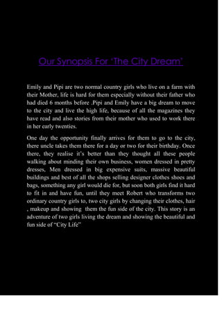 Our Synopsis For ‘The City Dream’<br />Emily and Pipi are two normal country girls who live on a farm with their Mother, life is hard for them especially without their father who had died 6 months before .Pipi and Emily have a big dream to move to the city and live the high life, because of all the magazines they have read and also stories from their mother who used to work there in her early twenties. <br />One day the opportunity finally arrives for them to go to the city, there uncle takes them there for a day or two for their birthday. Once there, they realise it’s better than they thought all these people walking about minding their own business, women dressed in pretty dresses, Men dressed in big expensive suits, massive beautiful buildings and best of all the shops selling designer clothes shoes and bags, something any girl would die for, but soon both girls find it hard to fit in and have fun, until they meet Robert who transforms two ordinary country girls to, two city girls by changing their clothes, hair , makeup and showing  them the fun side of the city. This story is an adventure of two girls living the dream and showing the beautiful and fun side of “City Life”<br />