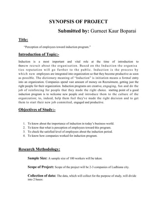 SYNOPSIS OF PROJECT
                                        Submitted by: Gurneet Kaur Boparai
Title:
     “Perception of employees toward induction program.”

Introduction of Topic:-
Induction is a most important and vital role at the time of introduction to
then e w r e c r u i t a b o u t t h e o r g a n i s a t i o n . B a s e d o n t h e I n d u c t i o n t h e o r g a n i s a
tios reputation will go further to the public. Induction is the process b y
w h i c h n e w employees are integrated into organization so that they become productive as soon
as possible. The dictionary meaning of “Induction” is initiation means a formal entry
into an organization. Companies spend vast amount of money on Recruitment, getting just the
right people for their organization. Induction programs are creative, engaging, fun and do the
job of reinforcing for people that they made the right choice. starting point of a good
induction program is to welcome new people and introduce them to the culture of the
organization; to, indeed, help them feel they've made the right decision and to get
them to start their new job committed, engaged and productive.

Objectives of Study:-


    1.   To know about the importance of induction in today’s business world.
    2.   To know that what is perception of employees toward this program.
    3.   To check the satisfied level of employees about the induction period.
    4.   To know how companies worked for induction program.



Research Methodology:

         Sample Size: A sample size of 100 workers will be taken.

         Scope of Project: Scope of the project will be 2-3 companies of Ludhiana city.

         Collection of data: The data, which will collect for the purpose of study, will divide
         into 2 bases:
 
