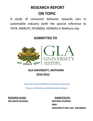 RESEARCH REPORT
                      ON TOPIC
 A study of consumer behavior towards cars in
 automobile industry (with the special reference to
 TATA, MARUTI, HYUNDAI, HONDA) in Mathura city

                     SUBMITTED TO




               GLA UNIVERSITY, MATHURA
                    2010-2012


           Towards Partial Fulfillment of Requirement for
             Masters of Business Administration Degree



RESEARCH GUIDE:                         SUBMITTED BY:
MR.ARUN KAUSHAL                       MAYANK SHARMA
                                      MBA
                                      UNIVERSITY ROLL.NO- 106100023
 