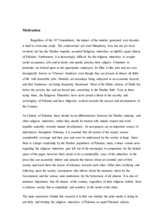 Motivation
Regardless of the 18th Amendment, the impact of the mindset generated over decades
is hard to overcome easily. The controversial yet cruel Blasphemy Law has not yet been
revoked, nor has the Muslim majority accepted Religious minorities as rightful equal citizens
of Pakistan. Furthermore it is increasingly difficult for the religious minorities to acquire
social acceptance, jobs and to freely and openly practice their religion. Christians in
particular are looked upon as the appropriate employees for Blue Collar jobs and are even
derogatorily known as ‘Chooras’ (Janitors) even though they are present in almost all fields
of life with honorable jobs. Ahmedis are nowadays being subjected to an economic boycott
and their businesses are being frequently threatened. Most of the Hindu citizens of Sindh live
below the poverty line and are forced into converting to the Muslim faith. Even in these
trying times, the Religious Minorities have never posed a threat to the security and
sovereignty of Pakistan and have diligently worked towards the success and development of
the Country.
As Citizens of Pakistan, there should be no differentiation between the Muslim majority, and
other religious minorities, rather they should be treated with mutual respect and work
together amicably towards mutual development. As newspapers are an important source of
information throughout Pakistan, it is essential that all sectors of the society receive
considerable coverage and their joys and woes be understood by the society at large. Since
there is a larger readership by the Muslim population of Pakistan, many a times certain news
regarding the religious minorities gets left out of the newspaper to compensate for the limited
space of the paper, however there needs to be a considerable voice of the minorities in the
press that can accurately inform and educate the masses about an essential part of their
society and teach them the lesson of tolerance towards each other. Other than rectifying and
reflecting upon the society, newspapers also inform about the measures taken by the
Government and the various state institutions for the betterment of all citizens. It is also of
immense importance that all citizens of the country, regardless of their religious beliefs, form
a cohesive society that is empathetic and sensitive to the needs of the other.
The main motivation behind this research is to find out whether the print media is doing its
job fairly and treating the religious minorities of Pakistan as equal Pakistani citizens.
 