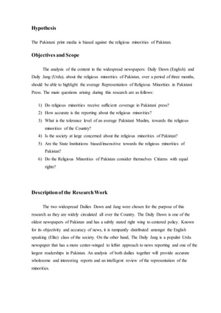 Hypothesis
The Pakistani print media is biased against the religious minorities of Pakistan.
Objectives and Scope
The analysis of the content in the widespread newspapers: Daily Dawn (English) and
Daily Jang (Urdu), about the religious minorities of Pakistan, over a period of three months,
should be able to highlight the average Representation of Religious Minorities in Pakistani
Press. The main questions arising during this research are as follows:
1) Do religious minorities receive sufficient coverage in Pakistani press?
2) How accurate is the reporting about the religious minorities?
3) What is the tolerance level of an average Pakistani Muslim, towards the religious
minorities of the Country?
4) Is the society at large concerned about the religious minorities of Pakistan?
5) Are the State Institutions biased/insensitive towards the religious minorities of
Pakistan?
6) Do the Religious Minorities of Pakistan consider themselves Citizens with equal
rights?
Descriptionof the ResearchWork
The two widespread Dailies Dawn and Jang were chosen for the purpose of this
research as they are widely circulated all over the Country. The Daily Dawn is one of the
oldest newspapers of Pakistan and has a subtly stated right wing to centered policy. Known
for its objectivity and accuracy of news, it is rampantly distributed amongst the English
speaking (Elite) class of the society. On the other hand, The Daily Jang is a populist Urdu
newspaper that has a more center-winged to leftist approach to news reporting and one of the
largest readerships in Pakistan. An analysis of both dailies together will provide accurate
wholesome and interesting reports and an intelligent review of the representation of the
minorities.
 