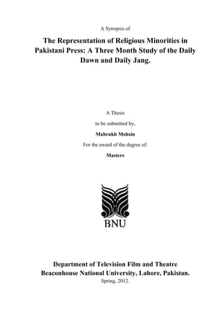 A Synopsis of

  The Representation of Religious Minorities in
Pakistani Press: A Three Month Study of the Daily
              Dawn and Daily Jang.




                          A Thesis

                    to be submitted by,

                     Mahrukh Mohsin

               For the award of the degree of:

                          Masters




    Department of Television Film and Theatre
 Beaconhouse National University, Lahore, Pakistan.
                       Spring, 2012.
 