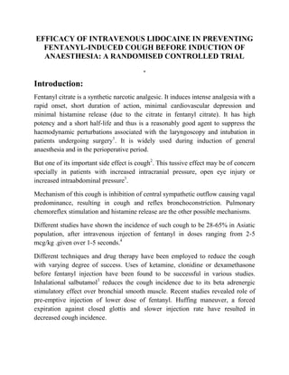 EFFICACY OF INTRAVENOUS LIDOCAINE IN PREVENTING
  FENTANYL-INDUCED COUGH BEFORE INDUCTION OF
  ANAESTHESIA: A RANDOMISED CONTROLLED TRIAL
                                           .
Introduction:
Fentanyl citrate is a synthetic narcotic analgesic. It induces intense analgesia with a
rapid onset, short duration of action, minimal cardiovascular depression and
minimal histamine release (due to the citrate in fentanyl citrate). It has high
potency and a short half-life and thus is a reasonably good agent to suppress the
haemodynamic perturbations associated with the laryngoscopy and intubation in
patients undergoing surgery1. It is widely used during induction of general
anaesthesia and in the perioperative period.

But one of its important side effect is cough2. This tussive effect may be of concern
specially in patients with increased intracranial pressure, open eye injury or
increased intraabdominal pressure3.

Mechanism of this cough is inhibition of central sympathetic outflow causing vagal
predominance, resulting in cough and reflex bronchoconstriction. Pulmonary
chemoreflex stimulation and histamine release are the other possible mechanisms.

Different studies have shown the incidence of such cough to be 28-65% in Asiatic
population, after intravenous injection of fentanyl in doses ranging from 2-5
mcg/kg .given over 1-5 seconds.4

Different techniques and drug therapy have been employed to reduce the cough
with varying degree of success. Uses of ketamine, clonidine or dexamethasone
before fentanyl injection have been found to be successful in various studies.
Inhalational salbutamol3 reduces the cough incidence due to its beta adrenergic
stimulatory effect over bronchial smooth muscle. Recent studies revealed role of
pre-emptive injection of lower dose of fentanyl. Huffing maneuver, a forced
expiration against closed glottis and slower injection rate have resulted in
decreased cough incidence.
 