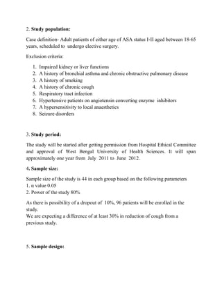 2. Study population:

Case definition- Adult patients of either age of ASA status I-II aged between 18-65
years, scheduled to undergo elective surgery.

Exclusion criteria:

   1.   Impaired kidney or liver functions
   2.   A history of bronchial asthma and chronic obstructive pulmonary disease
   3.   A history of smoking
   4.   A history of chronic cough
   5.   Respiratory tract infection
   6.   Hypertensive patients on angiotensin converting enzyme inhibitors
   7.   A hypersensitivity to local anaesthetics
   8.   Seizure disorders



3. Study period:

The study will be started after getting permission from Hospital Ethical Committee
and approval of West Bengal University of Health Sciences. It will span
approximately one year from July 2011 to June 2012.

4. Sample size:

Sample size of the study is 44 in each group based on the following parameters
1. α value 0.05
2. Power of the study 80%

As there is possibility of a dropout of 10%, 96 patients will be enrolled in the
study.
We are expecting a difference of at least 30% in reduction of cough from a
previous study.



5. Sample design:
 