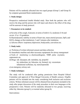 Patients will be randomly allocated into two equal groups (Group L and Group S)
by computer generated block randomisation.

6. Study design:

Prospective randomised double blinded study. Here both the patients who will
receive the drug and the person who will inject and observe the effect of the drug
will be unaware of study protocol.

7. Parameters to be studied:

a) Severity of the cough, if present, in terms of mild (1-2), moderate (3-4) and
severe (5 or >5) gradation.
b) Haemodynamic stability in terms of heart rate, mean arterial pressure, SpO2 and
EtCO2 changes at 0(at intubation), 3 and 5 minutes after intubation.
c) Adverse effects- respiratory depression, bradycardia, convulsion etc.

8. Study tools:

a) Proforma of written informed consent and data collection
b) Anaesthetic machine and other necessary equipments for airway management
c) Tools of monitoring i.e. electrocardiogram, NIBP, pulse oxymeter,
capnometer etc.
d) Drugs- tab. diazepam, tab. ranitidine, inj. propofol
          inj. midazolam, inj. lidocaine, inj. fentanyl, inj. vecuronium
          inhalational isoflurane, inj. metoclopramide
e) an emergency airway cart.

9. Study technique:

The study will be conducted after getting permission from Hospital Ethical
Committee and approval of West Bengal University of Health sciences. Eligible
patients will be included into the study considering both inclusion and exclusion
criteria. Written informed consent will be obtained from all patients included in the
study after proper discussion of the study procedure in their own languages at the
preoperative visits. Patients will be randomly allocated to two groups, receiving
either Inj. lidocaine (group L), or normal saline (group S).

Interventions:
 