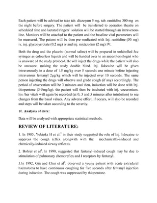 Each patient will be advised to take tab. diazepam 5 mg, tab. ranitidine 300 mg on
the night before surgery. The patient will be transferred to operation theatre on
scheduled time and lactated ringers’ solution will be started through an intravenous
line. Monitors will be attached to the patient and the baseline vital parameters will
be measured. The patient will be then pre-medicated with Inj. ranitidine (50 mg)
iv, inj. glycopyrrolate (0.2 mg) iv and inj. midazolam (2 mg) IV.

Both the drug and the placebo (normal saline) will be prepared in unlabelled 5cc
syringes as colourless liquids and will be handed over to an anaesthesiologist who
is unaware of the study protocol. He will inject the drugs while the patient will also
be unaware, making the study double blind. Inj. lidocaine will be given
intravenously in a dose of 1.5 mg/kg over 5 seconds one minute before injecting
intravenous fentanyl 2µg/kg which will be injected over 10 seconds. The same
person injecting the drugs will observe and grade cough (if any) accordingly. The
period of observation will be 3 minutes and then, induction will be done with Inj.
thiopentone (3-5mg/kg). the patient will then be intubated with inj. vecuronium.
his /her vitals will again be recorded (at 0, 3 and 5 minutes after intubation) to see
changes from the basal values. Any adverse effect, if occurs, will also be recorded
and steps will be taken according to the severity.

10. Analysis of data:

Data will be analysed with appropriate statistical methods.

REVIEW OF LITERATURE:
1. In 1985, Yukioka H et al.5 in their study suggested the role of Inj. lidocaine to
suppress the cough reflex alongwith with the mechanically-induced and
chemically-induced airway reflexes.

2. Bohrer et al4. In 1990, suggested that fentanyl-induced cough may be due to
stimulation of pulmonary chemoreflex and J receptors by fentanyl.

3.In 1992, Gin and Chui et al2. observed a young patient with acute extradural
haematoma to have continuous coughing for five seconds after fentanyl injection
during induction. The cough was suppressed by thiopentone.
 