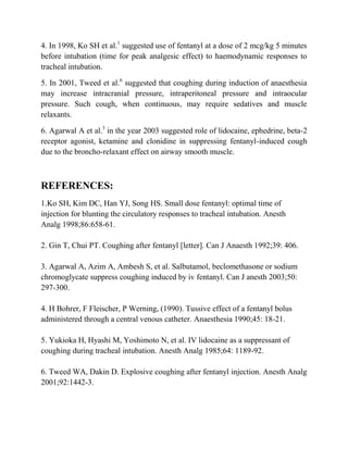 4. In 1998, Ko SH et al.1 suggested use of fentanyl at a dose of 2 mcg/kg 5 minutes
before intubation (time for peak analgesic effect) to haemodynamic responses to
tracheal intubation.

5. In 2001, Tweed et al.6 suggested that coughing during induction of anaesthesia
may increase intracranial pressure, intraperitoneal pressure and intraocular
pressure. Such cough, when continuous, may require sedatives and muscle
relaxants.

6. Agarwal A et al.3 in the year 2003 suggested role of lidocaine, ephedrine, beta-2
receptor agonist, ketamine and clonidine in suppressing fentanyl-induced cough
due to the broncho-relaxant effect on airway smooth muscle.



REFERENCES:
1.Ko SH, Kim DC, Han YJ, Song HS. Small dose fentanyl: optimal time of
injection for blunting the circulatory responses to tracheal intubation. Anesth
Analg 1998;86:658-61.

2. Gin T, Chui PT. Coughing after fentanyl [letter]. Can J Anaesth 1992;39: 406.

3. Agarwal A, Azim A, Ambesh S, et al. Salbutamol, beclomethasone or sodium
chromoglycate suppress coughing induced by iv fentanyl. Can J anesth 2003;50:
297-300.

4. H Bohrer, F Fleischer, P Werning, (1990). Tussive effect of a fentanyl bolus
administered through a central venous catheter. Anaesthesia 1990;45: 18-21.

5. Yukioka H, Hyashi M, Yoshimoto N, et al. IV lidocaine as a suppressant of
coughing during tracheal intubation. Anesth Analg 1985;64: 1189-92.

6. Tweed WA, Dakin D. Explosive coughing after fentanyl injection. Anesth Analg
2001;92:1442-3.
 