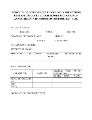 EFFICACY OF INTRAVENOUS LIDOCAINE IN PREVENTING
 FENTANYL-INDUCED COUGH BEFORE INDUCTION OF
  ANAESTHESIA: A RANDOMISED CONTROLLED TRIAL


PATIENT ID: NAME-

        REG. NO.-                WARD-              BED NO.-

DEMOGRAPHIC PROFILE: AGE-                HEIGHT-

                       WEIGHT-           ASA STATUS-

DURATION OF SURGERY:

SEVERITY OF COUGH:

NO COUGH        MILD COUGH       MODERATE          SEVERE COUGH
                                 COUGH



VITAL PARAMETERS:

                                         DURING   AND     AFTER
  PARAMETERS           BASELINE          INTUBATION
                                          0 MIN 3 MIN     5 MIN
MEAN ARTERIAL BP
HR
SpO2
ETCO2


INCIDENCE OF ADVERSE EFFECTS:
 