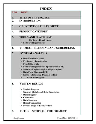 INDEX
S NO.   TOPIC

1.      TITLE OF THE PROJECT.
2.      INTRODUCTION

3.      OBJECTIVE OF THE PROJECT
4.      PROJECT CATEGORY

5.      TOOLS AND PLATFORMS
              Hardware Requirements
         Software Requirements

6.      PROJECT PLANNING AND SCHEDULING
7.      SYSTEM ANALYSIS
           Identification of Need
           Preliminary Investigation
           Feasibility Study
           Software Requirements Specification (SRS)
           Software Engineering Paradigm Applied
           Data Flow Diagram (DFD)
           Entity Relationship Diagram (ERD)
               Use Case Diagram

8.      SYSTEM DESIGN
           Module Diagram
           Name of Module and their Description
           Data Integrity
           Constraints
           Data Structure
           Report Generation
           Process Logic of Each Modules

9.      FUTURE SCOPE OF THE PROJECT

 Anuj kumar                                  (Enrol No.- 095836815)
 