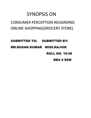 SYNOPSIS ON
CONSUMER PERCEPTION REGARDING
ONLINE SHOPPING(GROCERY STORE)

SUBMITTED TO:   SUBMITTED BY:

MR.ROSAN KUMAR MISS.RAJVIR

                  ROLL NO. 10-28

                     BBA 6 SEM
 