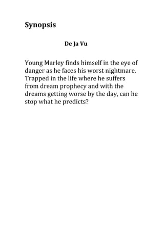 Synopsis

              De Ja Vu


Young Marley finds himself in the eye of
danger as he faces his worst nightmare.
Trapped in the life where he suffers
from dream prophecy and with the
dreams getting worse by the day, can he
stop what he predicts?
 