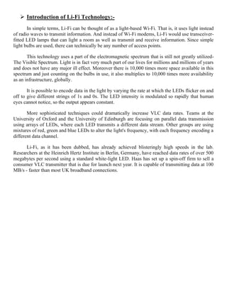  Introduction of Li-Fi Technology:-
In simple terms, Li-Fi can be thought of as a light-based Wi-Fi. That is, it uses light instead
of radio waves to transmit information. And instead of Wi-Fi modems, Li-Fi would use transceiver-
fitted LED lamps that can light a room as well as transmit and receive information. Since simple
light bulbs are used, there can technically be any number of access points.
This technology uses a part of the electromagnetic spectrum that is still not greatly utilized-
The Visible Spectrum. Light is in fact very much part of our lives for millions and millions of years
and does not have any major ill effect. Moreover there is 10,000 times more space available in this
spectrum and just counting on the bulbs in use, it also multiplies to 10,000 times more availability
as an infrastructure, globally.
It is possible to encode data in the light by varying the rate at which the LEDs flicker on and
off to give different strings of 1s and 0s. The LED intensity is modulated so rapidly that human
eyes cannot notice, so the output appears constant.
More sophisticated techniques could dramatically increase VLC data rates. Teams at the
University of Oxford and the University of Edinburgh are focusing on parallel data transmission
using arrays of LEDs, where each LED transmits a different data stream. Other groups are using
mixtures of red, green and blue LEDs to alter the light's frequency, with each frequency encoding a
different data channel.
Li-Fi, as it has been dubbed, has already achieved blisteringly high speeds in the lab.
Researchers at the Heinrich Hertz Institute in Berlin, Germany, have reached data rates of over 500
megabytes per second using a standard white-light LED. Haas has set up a spin-off firm to sell a
consumer VLC transmitter that is due for launch next year. It is capable of transmitting data at 100
MB/s - faster than most UK broadband connections.
 