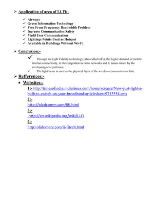  Application of area of Li-Fi:-
 Airways
 Green Information Technology
 Free From Frequency Bandwidth Problem
 Increase Communication Safety
 Multi User Communication
 Lightings Points Used as Hotspot
 Available in Buildings Without Wi-Fi.
 Conclusion:-
 Through its Light Fidelity technology (also called LiFi), the higher demand of mobile
internet connectivity, to the congestion in radio networks and to issues raised by the
electromagnetic pollution.
 The light beam is used as the physical layer of the wireless communication link.
 Refferences:-
Websites:-
1:- http://timesofindia.indiatimes.com/home/science/Now-just-light-a-
bulb-to-switch-on-your-broadband/articleshow/9713554.cms
2:-
http://oledcomm.com/lifi.html
3:-
http://en.wikipedia.org/wiki/Li-Fi
4:-
http://slideshare.com/li-fitech.html
 