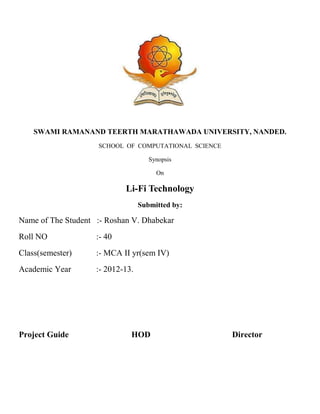 SWAMI RAMANAND TEERTH MARATHAWADA UNIVERSITY, NANDED.
SCHOOL OF COMPUTATIONAL SCIENCE
Synopsis
On
Li-Fi Technology
Submitted by:
Name of The Student :- Roshan V. Dhabekar
Roll NO :- 40
Class(semester) :- MCA II yr(sem IV)
Academic Year :- 2012-13.
Project Guide HOD Director
 