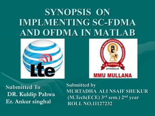 SYNOPSIS ON
IMPLMENTING SC-FDMA
AND OFDMA IN MATLAB
Submitted by
MURTADHA ALI NSAIF SHUKUR
(M.Tech(ECE) 3rd sem.) 2nd year
ROLL NO.11127232
Submitted To
DR. Kuldip Pahwa
Er. Ankur singhal
 