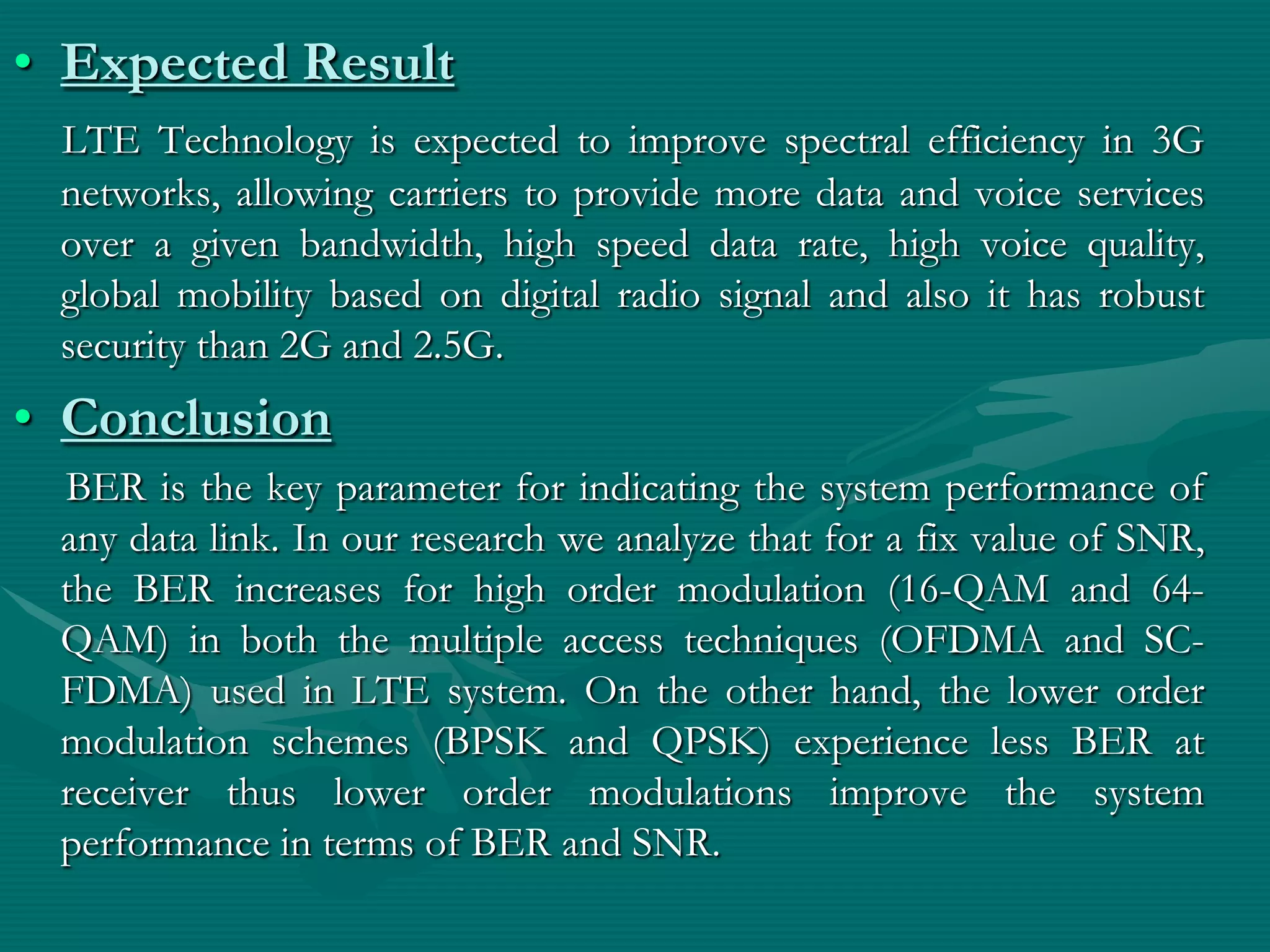 • Expected Result
LTE Technology is expected to improve spectral efficiency in 3G
networks, allowing carriers to provide more data and voice services
over a given bandwidth, high speed data rate, high voice quality,
global mobility based on digital radio signal and also it has robust
security than 2G and 2.5G.
• Conclusion
BER is the key parameter for indicating the system performance of
any data link. In our research we analyze that for a fix value of SNR,
the BER increases for high order modulation (16-QAM and 64-
QAM) in both the multiple access techniques (OFDMA and SC-
FDMA) used in LTE system. On the other hand, the lower order
modulation schemes (BPSK and QPSK) experience less BER at
receiver thus lower order modulations improve the system
performance in terms of BER and SNR.
 