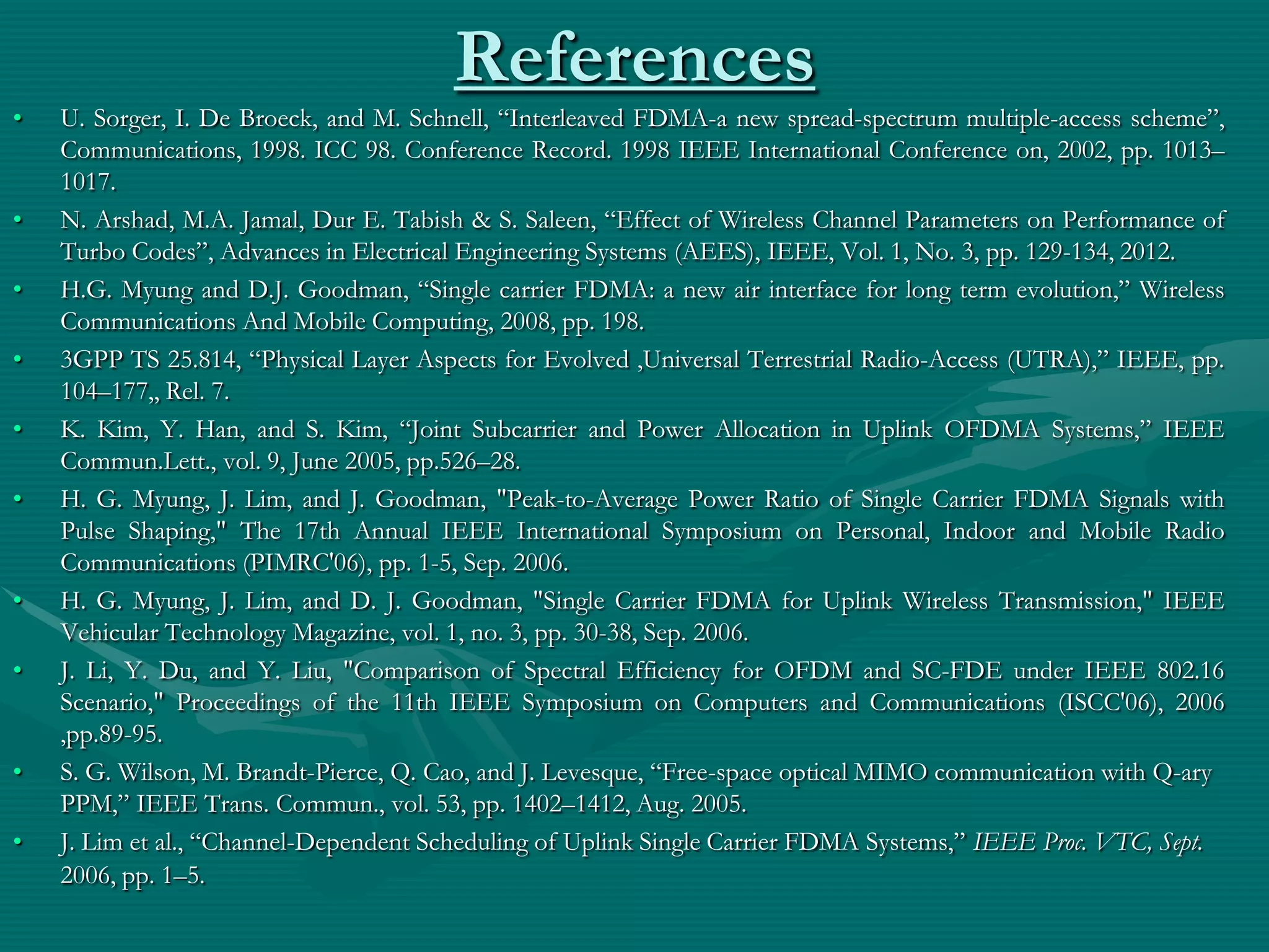 References
• U. Sorger, I. De Broeck, and M. Schnell, “Interleaved FDMA-a new spread-spectrum multiple-access scheme”,
Communications, 1998. ICC 98. Conference Record. 1998 IEEE International Conference on, 2002, pp. 1013–
1017.
• N. Arshad, M.A. Jamal, Dur E. Tabish & S. Saleen, “Effect of Wireless Channel Parameters on Performance of
Turbo Codes”, Advances in Electrical Engineering Systems (AEES), IEEE, Vol. 1, No. 3, pp. 129-134, 2012.
• H.G. Myung and D.J. Goodman, “Single carrier FDMA: a new air interface for long term evolution,” Wireless
Communications And Mobile Computing, 2008, pp. 198.
• 3GPP TS 25.814, “Physical Layer Aspects for Evolved ,Universal Terrestrial Radio-Access (UTRA),” IEEE, pp.
104–177,, Rel. 7.
• K. Kim, Y. Han, and S. Kim, “Joint Subcarrier and Power Allocation in Uplink OFDMA Systems,” IEEE
Commun.Lett., vol. 9, June 2005, pp.526–28.
• H. G. Myung, J. Lim, and J. Goodman, "Peak-to-Average Power Ratio of Single Carrier FDMA Signals with
Pulse Shaping," The 17th Annual IEEE International Symposium on Personal, Indoor and Mobile Radio
Communications (PIMRC'06), pp. 1-5, Sep. 2006.
• H. G. Myung, J. Lim, and D. J. Goodman, "Single Carrier FDMA for Uplink Wireless Transmission," IEEE
Vehicular Technology Magazine, vol. 1, no. 3, pp. 30-38, Sep. 2006.
• J. Li, Y. Du, and Y. Liu, "Comparison of Spectral Efficiency for OFDM and SC-FDE under IEEE 802.16
Scenario," Proceedings of the 11th IEEE Symposium on Computers and Communications (ISCC'06), 2006
,pp.89-95.
• S. G. Wilson, M. Brandt-Pierce, Q. Cao, and J. Levesque, “Free-space optical MIMO communication with Q-ary
PPM,” IEEE Trans. Commun., vol. 53, pp. 1402–1412, Aug. 2005.
• J. Lim et al., “Channel-Dependent Scheduling of Uplink Single Carrier FDMA Systems,” IEEE Proc. VTC, Sept.
2006, pp. 1–5.
 