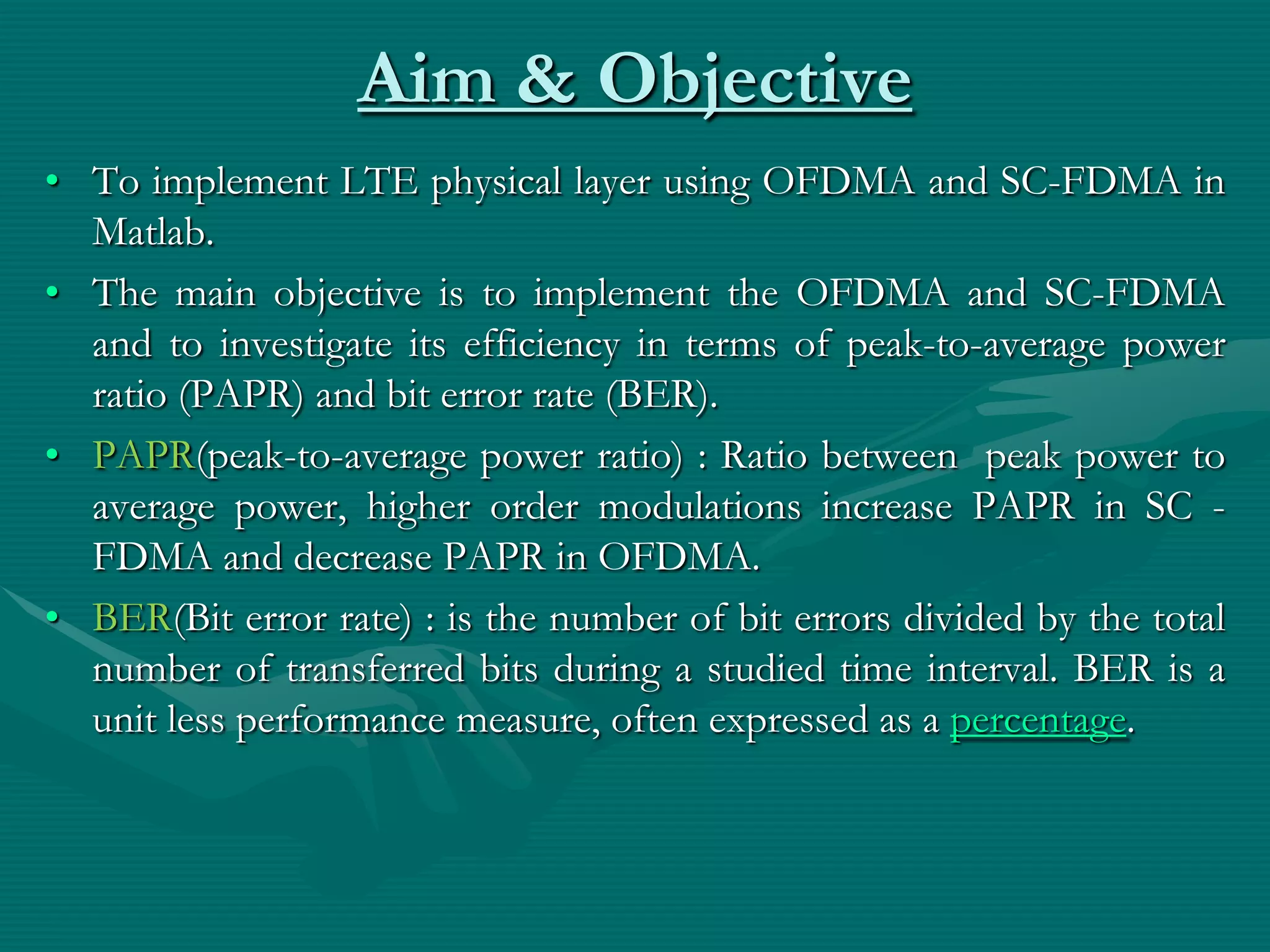 Aim & Objective
• To implement LTE physical layer using OFDMA and SC-FDMA in
Matlab.
• The main objective is to implement the OFDMA and SC-FDMA
and to investigate its efficiency in terms of peak-to-average power
ratio (PAPR) and bit error rate (BER).
• PAPR(peak-to-average power ratio) : Ratio between peak power to
average power, higher order modulations increase PAPR in SC -
FDMA and decrease PAPR in OFDMA.
• BER(Bit error rate) : is the number of bit errors divided by the total
number of transferred bits during a studied time interval. BER is a
unit less performance measure, often expressed as a percentage.
 