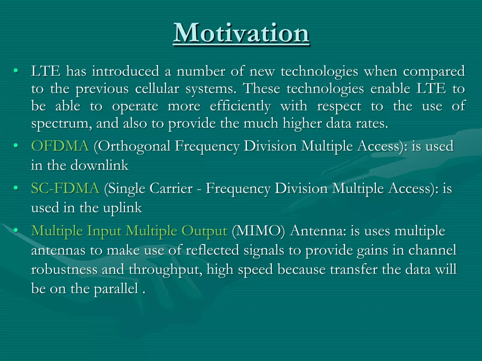Motivation
• LTE has introduced a number of new technologies when compared
to the previous cellular systems. These technologies enable LTE to
be able to operate more efficiently with respect to the use of
spectrum, and also to provide the much higher data rates.
• OFDMA (Orthogonal Frequency Division Multiple Access): is used
in the downlink
• SC-FDMA (Single Carrier - Frequency Division Multiple Access): is
used in the uplink
• Multiple Input Multiple Output (MIMO) Antenna: is uses multiple
antennas to make use of reflected signals to provide gains in channel
robustness and throughput, high speed because transfer the data will
be on the parallel .
 