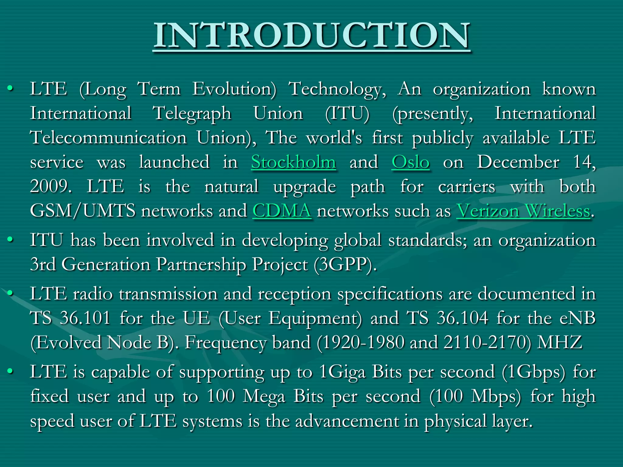 INTRODUCTION
• LTE (Long Term Evolution) Technology, An organization known
International Telegraph Union (ITU) (presently, International
Telecommunication Union), The world's first publicly available LTE
service was launched in Stockholm and Oslo on December 14,
2009. LTE is the natural upgrade path for carriers with both
GSM/UMTS networks and CDMA networks such as Verizon Wireless.
• ITU has been involved in developing global standards; an organization
3rd Generation Partnership Project (3GPP).
• LTE radio transmission and reception specifications are documented in
TS 36.101 for the UE (User Equipment) and TS 36.104 for the eNB
(Evolved Node B). Frequency band (1920-1980 and 2110-2170) MHZ
• LTE is capable of supporting up to 1Giga Bits per second (1Gbps) for
fixed user and up to 100 Mega Bits per second (100 Mbps) for high
speed user of LTE systems is the advancement in physical layer.
 