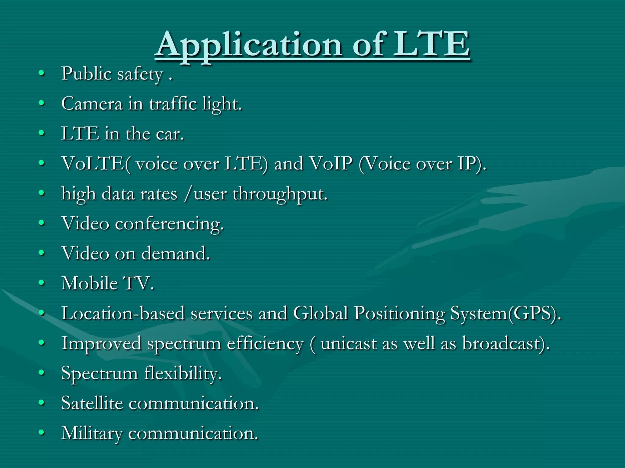Application of LTE
• Public safety .
• Camera in traffic light.
• LTE in the car.
• VoLTE( voice over LTE) and VoIP (Voice over IP).
• high data rates /user throughput.
• Video conferencing.
• Video on demand.
• Mobile TV.
• Location-based services and Global Positioning System(GPS).
• Improved spectrum efficiency ( unicast as well as broadcast).
• Spectrum flexibility.
• Satellite communication.
• Military communication.
 