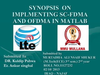 SYNOPSIS ON
IMPLMENTING SC-FDMA
AND OFDMA IN MATLAB
Submitted by
MURTADHA ALI NSAIF SHUKUR
(M.Tech(ECE) 3rd sem.) 2nd year
ROLL NO.11127232
02/10/ 2013
IRAQ – NAJAF
Submitted To
DR. Kuldip Pahwa
Er. Ankur singhal
 