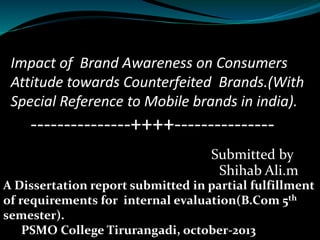 Impact of Brand Awareness on Consumers
Attitude towards Counterfeited Brands.(With
Special Reference to Mobile brands in india).
---------------++++---------------
Submitted by
Shihab Ali.m
A Dissertation report submitted in partial fulfillment
of requirements for internal evaluation(B.Com 5th
semester).
PSMO College Tirurangadi, october-2013
 