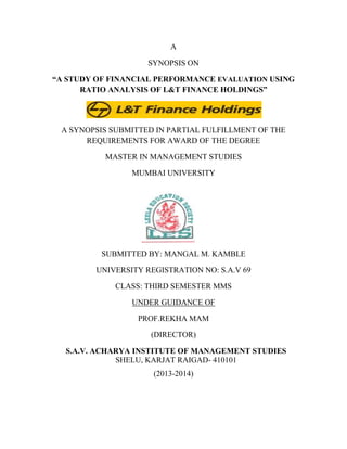 A
SYNOPSIS ON
“A STUDY OF FINANCIAL PERFORMANCE EVALUATION USING
RATIO ANALYSIS OF L&T FINANCE HOLDINGS”

A SYNOPSIS SUBMITTED IN PARTIAL FULFILLMENT OF THE
REQUIREMENTS FOR AWARD OF THE DEGREE
MASTER IN MANAGEMENT STUDIES
MUMBAI UNIVERSITY

SUBMITTED BY: MANGAL M. KAMBLE
UNIVERSITY REGISTRATION NO: S.A.V 69
CLASS: THIRD SEMESTER MMS
UNDER GUIDANCE OF
PROF.REKHA MAM
(DIRECTOR)
S.A.V. ACHARYA INSTITUTE OF MANAGEMENT STUDIES
SHELU, KARJAT RAIGAD- 410101
(2013-2014)

 