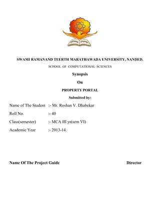 SWAMI RAMANAND TEERTH MARATHAWADA UNIVERSITY, NANDED.
SCHOOL OF COMPUTATIONAL SCIENCES

Synopsis
On
PROPERTY PORTAL
Submitted by:

Name of The Student :- Mr. Roshan V. Dhabekar
Roll No.

:- 40

Class(semester)

:- MCA III yr(sem VI)

Academic Year

:- 2013-14.

Name Of The Project Guide

Director

 