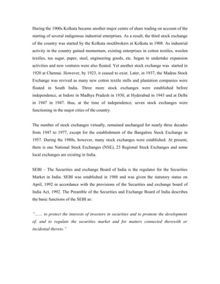During the 1900s Kolkata became another major centre of share trading on account of the
starting of several indigenous industrial enterprises. As a result, the third stock exchange
of the country was started by the Kolkata stockbrokers at Kolkata in 1908. As industrial
activity in the country gained momentum, existing enterprises in cotton textiles, woolen
textiles, tea sugar, paper, steel, engineering goods, etc. began to undertake expansion
activities and new ventures were also floated. Yet another stock exchange was started in
1920 at Chennai. However, by 1923, it ceased to exist. Later, in 1937, the Madras Stock
Exchange was revived as many new cotton textile mills and plantation companies were
floated in South India. Three more stock exchanges were established before
independence, at Indore in Madhya Pradesh in 1930, at Hyderabad in 1943 and at Delhi
in 1947 in 1947. thus, at the time of independence, seven stock exchanges were
functioning in the major cities of the country.
The number of stock exchanges virtually, remained unchanged for nearly three decades
from 1947 to 1977, except for the establishment of the Bangalore Stock Exchange in
1957. During the 1980s, however, many stock exchanges were established. At present,
there is one National Stock Exchanges (NSE), 23 Regional Stock Exchanges and some
local exchanges are existing in India.
SEBI – The Securities and exchange Board of India is the regulator for the Securities
Market in India. SEBI was established in 1988 and was given the statutory status on
April, 1992 in accordance with the provisions of the Securities and exchange board of
India Act, 1992. The Preamble of the Securities and Exchange Board of India describes
the basic functions of the SEBI as:
”…… to protect the interests of investors in securities and to promote the development
of, and to regulate the securities market and for matters connected therewith or
incidental thereto.”
 