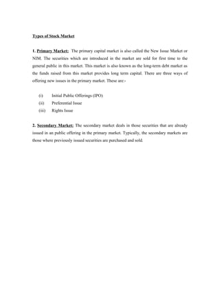 Types of Stock Market
1. Primary Market: The primary capital market is also called the New Issue Market or
NIM. The securities which are introduced in the market are sold for first time to the
general public in this market. This market is also known as the long-term debt market as
the funds raised from this market provides long term capital. There are three ways of
offering new issues in the primary market. These are:-
(i) Initial Public Offerings (IPO)
(ii) Preferential Issue
(iii) Rights Issue
2. Secondary Market: The secondary market deals in those securities that are already
issued in an public offering in the primary market. Typically, the secondary markets are
those where previously issued securities are purchased and sold.
 