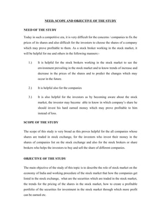 NEED, SCOPE AND OBJECTIVE OF THE STUDY
NEED OF THE STUDY
Today in such a competitive era, it is very difficult for the concerns / companies to fix the
prices of its shares and also difficult for the investors to choose the shares of a company
which may prove profitable to them. As a stock broker working in the stock market, it
will be helpful for me and others in the following manners:-
1.) It is helpful for the stock brokers working in the stock market to see the
environment prevailing in the stock market and to know trends of increase and
decrease in the prices of the shares and to predict the changes which may
occur in the future.
2.) It is helpful also for the companies
3.) It is also helpful for the investors as by becoming aware about the stock
market, the investor may become able to know in which company’s share he
should invest his hard earned money which may prove profitable to him
instead of loss.
SCOPE OF THE STUDY
The scope of this study is very broad as this proves helpful for the all companies whose
shares are traded in stock exchange, for the investors who invest their money in the
shares of companies list on the stock exchange and also for the stock brokers or share
brokers who helps the investors to buy and sell the share of different companies.
OBJECTIVE OF THE STUDY
The main objective of the study of this topic is to describe the role of stock market on the
economy of India and working procedure of the stock market that how the companies get
listed in the stock exchange, what are the securities which are traded in the stock market,
the trends for the pricing of the shares in the stock market, how to create a profitable
portfolio of the securities for investment in the stock market through which more profit
can be earned etc.
 