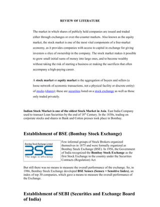 REVIEW OF LITERATURE
The market in which shares of publicly held companies are issued and traded
either through exchanges or over-the-counter markets. Also known as the equity
market, the stock market is one of the most vital components of a free-market
economy, as it provides companies with access to capital in exchange for giving
investors a slice of ownership in the company. The stock market makes it possible
to grow small initial sums of money into large ones, and to become wealthy
without taking the risk of starting a business or making the sacrifices that often
accompany a high-paying career.
A stock market or equity market is the aggregation of buyers and sellers (a
loose network of economic transactions, not a physical facility or discrete entity)
of stocks (shares); these are securities listed on a stock exchange as well as those
only traded privately.
Indian Stock Market is one of the oldest Stock Market in Asia. East India Company
used to transact Loan Securities by the end of 18th
Century. In the 1830s, trading on
corporate stocks and shares in Bank and Cotton presses took place in Bombay.
Establishment of BSE (Bombay Stock Exchange)
Few informal groups of Stock Brokers organized
themselves in 1875 and were formally organized as
Bombay Stock Exchange (BSE). In 1956, the Government
of India recognized the Bombay Stock Exchange as the
first Stock Exchange in the country under the Securities
Contracts (Regulation) Act.
But still there was no means to measure the overall performance of the exchange. So, in
1986, Bombay Stock Exchange developed BSE Sensex (Sensex = Sensitive Index), an
index of top 30 companies, which gave a means to measure the overall performance of
the Exchange.
Establishment of SEBI (Securities and Exchange Board
of India)
 