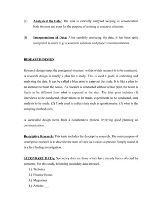 (e) Analysis of the Data: The data is carefully analyzed keeping in consideration
both the pros and cons for the purpose of arriving at concrete solutions.
(f) Interpretations of Data: After carefully analyzing the data, it has been aptly
interpreted in order to give concrete solutions and proper recommendations.
RESEARCH DESIGN
Research design states the conceptual structure within which research is to be conducted.
A research design is simply a plan for a study. This is used a guide in collecting and
analyzing the data. It can be called a blue print to carryout the study. It is like a plan by
an architect to build the house, if a research is conducted without a blue print, the result is
likely to be different from what is expected at the start. The blue print includes (1)
interviews to be conducted, observations to be made, experiments to be conducted, data
analysis to be made. (2) Tools used to collect data such as questionnaire. (3) what is the
sampling method used.
A successful design stems from a collaborative process involving good planning an
communication.
Descriptive Research: This topic includes the descriptive research. The main purpose of
descriptive research is to describe the state of view as it exists at present. Simply stated, it
is a fact finding investigation.
SECONDARY DATA: Secondary data are those which have already been collected by
someone. For this study, following secondary data are used.
1.) Websites
2.) Finance Books
3.) Magazines
4.) Articles
 