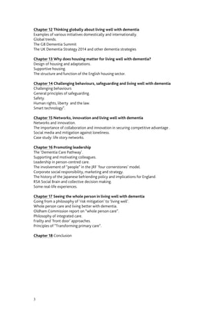 3
Chapter 12 Thinking globally about living well with dementia
Examples of various initiatives domestically and internationally.
Global trends.
The G8 Dementia Summit
The UK Dementia Strategy 2014 and other dementia strategies
Chapter 13 Why does housing matter for living well with dementia?
Design of housing and adaptations.
Supportive housing.
The structure and function of the English housing sector.
Chapter 14 Challenging behaviours, safeguarding and living well with dementia
Challenging behaviours
General principles of safeguarding.
Safety.
Human rights, liberty and the law.
Smart technology”.
Chapter 15 Networks, innovation and living well with dementia
Networks and innovation.
The importance of collaboration and innovation in securing competitive advantage .
Social media and mitigation against loneliness.
Case study: life story networks.
Chapter 16 Promoting leadership
The ‘Dementia Care Pathway’.
Supporting and motivating colleagues.
Leadership in person-centred care.
The involvement of “people” in the JRF ‘four cornerstones’ model.
Corporate social responsibility, marketing and strategy.
The history of the Japanese befriending policy and implications for England.
RSA Social Brain and collective decision making.
Promoting dementia in schools.
Some real-life experiences.
Chapter 17 Seeing the whole person in living well with dementia
Going from a philosophy of ‘risk mitigation’ to ‘living well’.
Whole person care and living better with dementia.
Oldham Commission report on “whole person care”.
Philosophy of integrated care.
Frailty and ‘front door’ approaches.
Principles of “Transforming primary care”.
Chapter 18 Conclusion
 