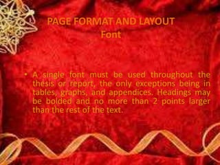 PAGE FORMAT AND LAYOUT
Font
• A single font must be used throughout the
thesis or report, the only exceptions being in
tables, graphs, and appendices. Headings may
be bolded and no more than 2 points larger
than the rest of the text.
 