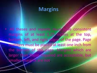 Margins
• All theses and reports must have consistent
margins of at least 1.25 inches at the top,
bottom, left, and right edges of the page. Page
numbers must be placed at least one inch from
the bottom of the page. Margins which are
larger than those required are acceptable, but
smaller margins are not.
 