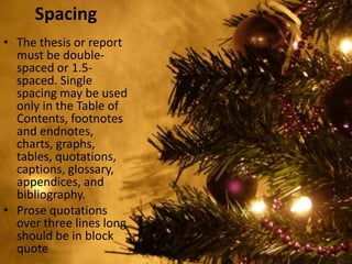 Spacing
• The thesis or report
must be double-
spaced or 1.5-
spaced. Single
spacing may be used
only in the Table of
Contents, footnotes
and endnotes,
charts, graphs,
tables, quotations,
captions, glossary,
appendices, and
bibliography.
• Prose quotations
over three lines long
should be in block
quote
 