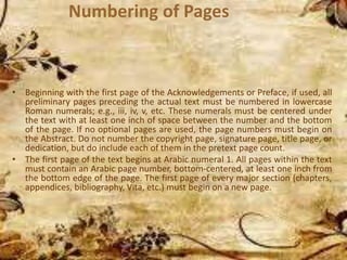 Numbering of Pages
• Beginning with the first page of the Acknowledgements or Preface, if used, all
preliminary pages preceding the actual text must be numbered in lowercase
Roman numerals; e.g., iii, iv, v, etc. These numerals must be centered under
the text with at least one inch of space between the number and the bottom
of the page. If no optional pages are used, the page numbers must begin on
the Abstract. Do not number the copyright page, signature page, title page, or
dedication, but do include each of them in the pretext page count.
• The first page of the text begins at Arabic numeral 1. All pages within the text
must contain an Arabic page number, bottom-centered, at least one inch from
the bottom edge of the page. The first page of every major section (chapters,
appendices, bibliography, Vita, etc.) must begin on a new page.
 