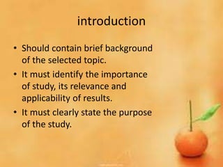 introduction
• Should contain brief background
of the selected topic.
• It must identify the importance
of study, its relevance and
applicability of results.
• It must clearly state the purpose
of the study.
 