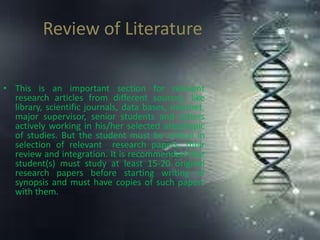Review of Literature
• This is an important section for relevant
research articles from different sources, like
library, scientific journals, data bases, internet,
major supervisor, senior students and others
actively working in his/her selected area/topic
of studies. But the student must be critical in
selection of relevant research papers, their
review and integration. It is recommended that
student(s) must study at least 15-20 original
research papers before starting writing of
synopsis and must have copies of such papers
with them.
 