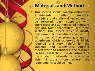 Materials and Method
• This section should contain elaborative
experimental method, analytical
procedure and statistical techniques to
be followed, each supported with
appropriate and authenticated literature
citations, Name-Year system (see thesis
section). One aspect which is mostly
overlooked is the discussion with a
statistician at the planning stage of
experiment which otherwise is highly
required and very helpful for the
students and supervisors. Another
aspect worth to consider is the research
facilities available in the department of
the student, university or any other
sister institute from where the
requirements could be met.
 