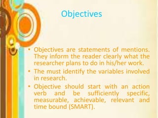 Objectives
• Objectives are statements of mentions.
They inform the reader clearly what the
researcher plans to do in his/her work.
• The must identify the variables involved
in research.
• Objective should start with an action
verb and be sufficiently specific,
measurable, achievable, relevant and
time bound (SMART).
 