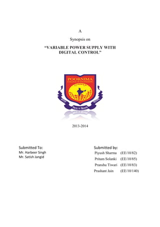 “VARIABLE POWER SUPPLY WITH 
Submitted To: 
Mr. Harbeer Singh 
Mr. Satish Jangid 
A 
Synopsis on 
DIGITAL CONTROL” 
2013-2014 
Submitted by: 
Piyush Sharma 
Pritam Solanki 
Pranshu Tiwari 
Prashant Jain 
(EE/10/82) 
(EE/10/85) 
(EE/10/83) 
(EE/10/140) 
 