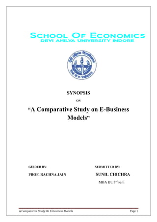 SYNOPSIS 
ON 
“A Comparative Study on E-Business 
Models” 
GUIDED BY: SUBMITTED BY: 
PROF. RACHNA JAIN SUNIL CHICHRA 
MBA BE 3rd sem 
A Comparative Study On E-business Models Page 1 
 