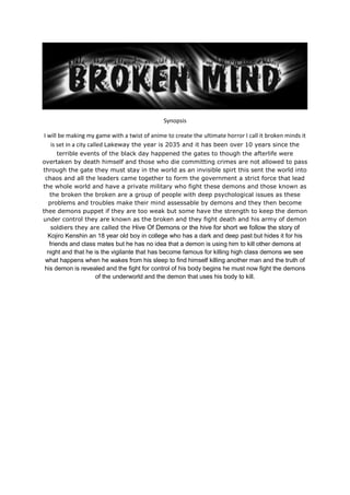 Synopsis 
I will be making my game with a twist of anime to create the ultimate horror I call it broken minds it 
is set in a city called Lakeway the year is 2035 and it has been over 10 years since the 
terrible events of the black day happened the gates to though the afterlife were 
overtaken by death himself and those who die committing crimes are not allowed to pass 
through the gate they must stay in the world as an invisible spirt this sent the world into 
chaos and all the leaders came together to form the government a strict force that lead 
the whole world and have a private military who fight these demons and those known as 
the broken the broken are a group of people with deep psychological issues as these 
problems and troubles make their mind assessable by demons and they then become 
thee demons puppet if they are too weak but some have the strength to keep the demon 
under control they are known as the broken and they fight death and his army of demon 
soldiers they are called the Hive Of Demons or the hive for short we follow the story of 
Kojiro Kenshin an 18 year old boy in college who has a dark and deep past but hides it for his 
friends and class mates but he has no idea that a demon is using him to kill other demons at 
night and that he is the vigilante that has become famous for killing high class demons we see 
what happens when he wakes from his sleep to find himself killing another man and the truth of 
his demon is revealed and the fight for control of his body begins he must now fight the demons 
of the underworld and the demon that uses his body to kill. 
