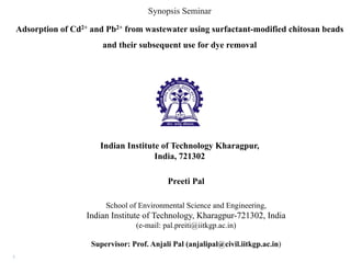 Adsorption of Cd2+ and Pb2+ from wastewater using surfactant-modified chitosan beads
and their subsequent use for dye removal
School of Environmental Science and Engineering,
Indian Institute of Technology, Kharagpur-721302, India
(e-mail: pal.preiti@iitkgp.ac.in)
Supervisor: Prof. Anjali Pal (anjalipal@civil.iitkgp.ac.in)
Indian Institute of Technology Kharagpur,
India, 721302
Synopsis Seminar
1
Preeti Pal
 