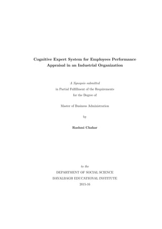 Cognitive Expert System for Employees Performance
Appraisal in an Industrial Organization
A Synopsis submitted
in Partial Fulﬁllment of the Requirements
for the Degree of
Master of Business Administration
by
Rashmi Chahar
to the
DEPARTMENT OF SOCIAL SCIENCE
DAYALBAGH EDUCATIONAL INSTITUTE
2015-16
 