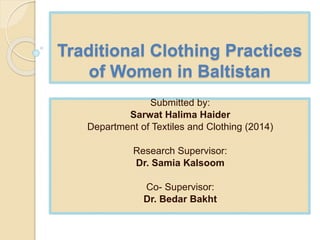 Traditional Clothing Practices
of Women in Baltistan
Submitted by:
Sarwat Halima Haider
Department of Textiles and Clothing (2014)
Research Supervisor:
Dr. Samia Kalsoom
Co- Supervisor:
Dr. Bedar Bakht
 