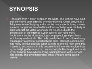  There are over 7 billion people in the world, one in three have said
that they have been affected by cyber bullying. Cyber bullying is a
fairly new form of bullying and is on the rise, cyber bullying is seen
as more dangerous than traditional forms of bullying as the bully is
able to target the victim whenever they please, due to the
progression of the internet. Cyber bullying can have many
implications on the victim ranging from psychological problems
which may lead suicide. The bully usually tend to send threatening
messages via email or social network sites, although social media
has many positive aspects cyber bullying is one the main cons that
it tends to encompass. In this documentary I intend to explore how
cyber bullying affects victims, how and why bullies target victims via
cyber bullying, how cyber bullying is being treated within school
and society and laws that protect those who are being bullied
online.
SYNOPSIS
 
